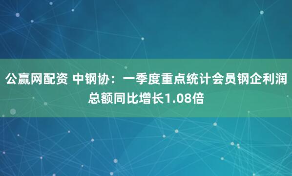公赢网配资 中钢协：一季度重点统计会员钢企利润总额同比增长1.08倍