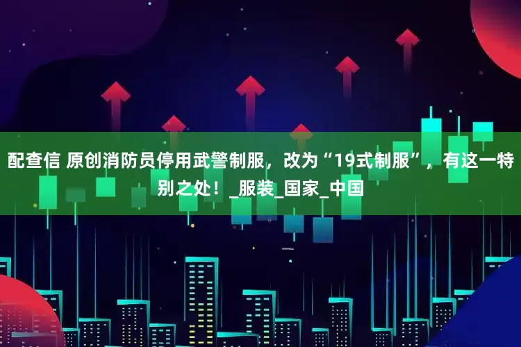 配查信 原创消防员停用武警制服，改为“19式制服”，有这一特别之处！_服装_国家_中国