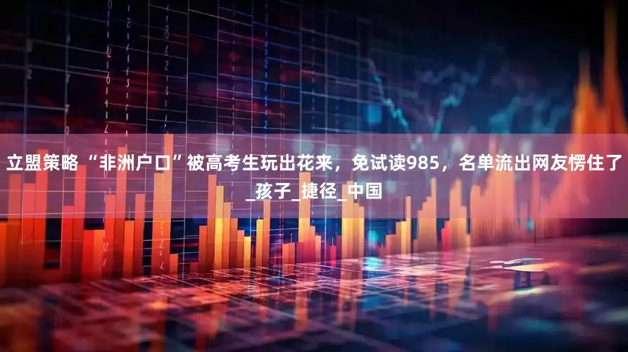 立盟策略 “非洲户口”被高考生玩出花来，免试读985，名单流出网友愣住了_孩子_捷径_中国