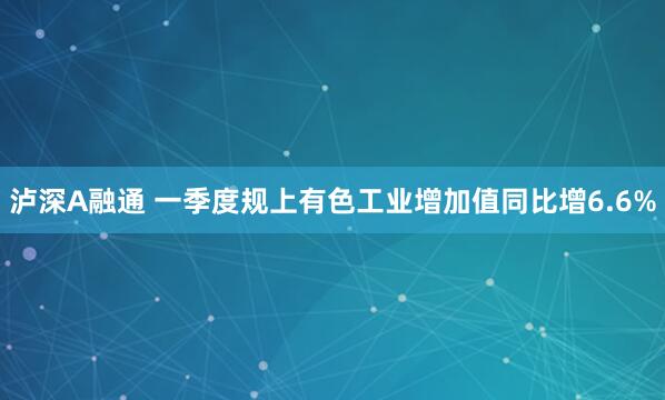 泸深A融通 一季度规上有色工业增加值同比增6.6%