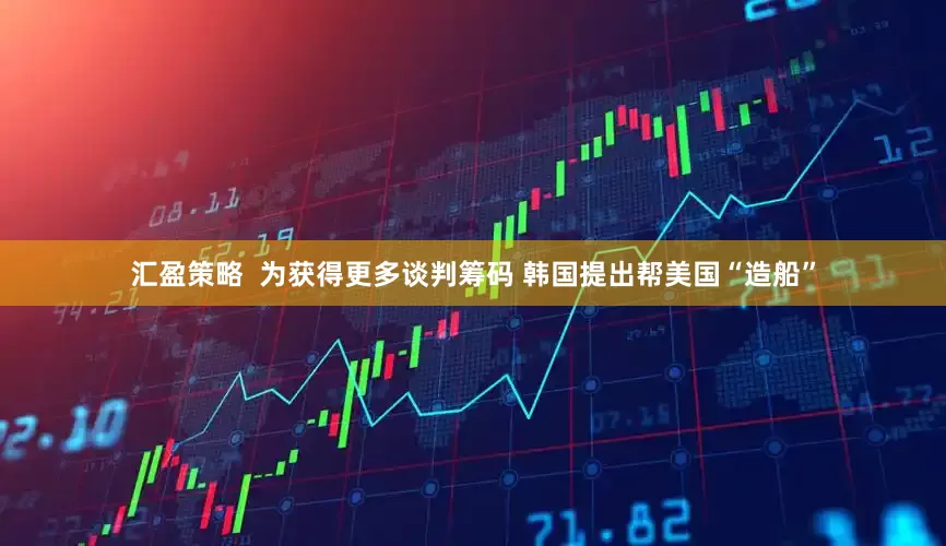 汇盈策略  为获得更多谈判筹码 韩国提出帮美国“造船”