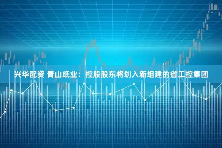 兴华配资 青山纸业：控股股东将划入新组建的省工控集团