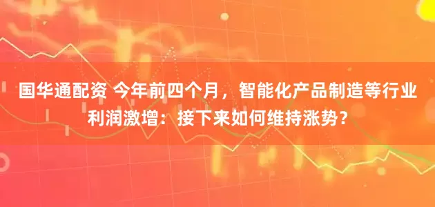 国华通配资 今年前四个月，智能化产品制造等行业利润激增：接下来如何维持涨势？