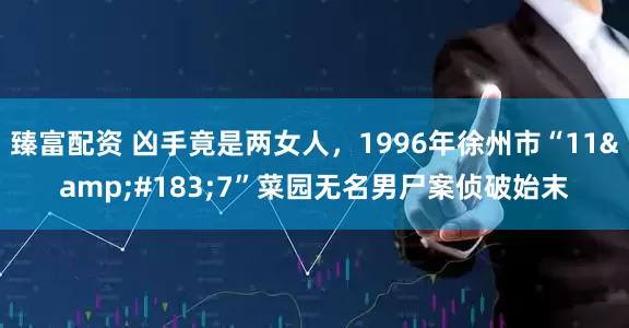 臻富配资 凶手竟是两女人，1996年徐州市“11&#183;7”菜园无名男尸案侦破始末