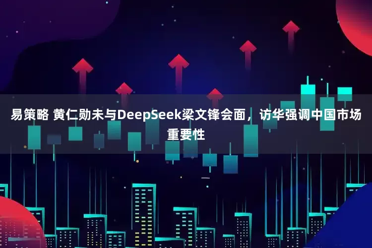 易策略 黄仁勋未与DeepSeek梁文锋会面，访华强调中国市场重要性
