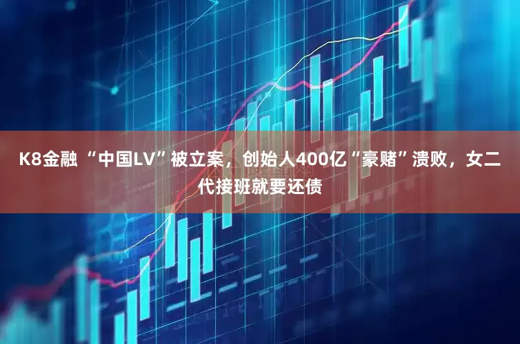 K8金融 “中国LV”被立案，创始人400亿“豪赌”溃败，女二代接班就要还债