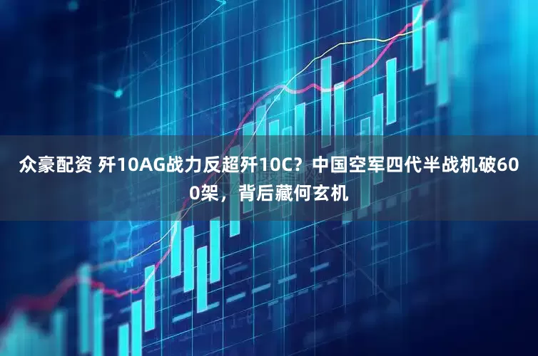 众豪配资 歼10AG战力反超歼10C？中国空军四代半战机破600架，背后藏何玄机