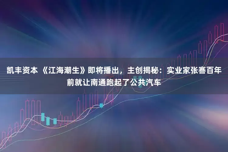 凯丰资本 《江海潮生》即将播出，主创揭秘：实业家张謇百年前就让南通跑起了公共汽车